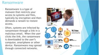 Ransomware
Ransomware is a type of
malware that restricts your
access to systems and files,
typically by encryption and then
demands a ransom to restore
access.
Often, systems are infected by
ransomware through a link in a
malicious email. When the user
clicks the link, the ransomware
is downloaded to the user’s
computer, smartphone or other
device. Ransomware may spread
through connected networks.
 