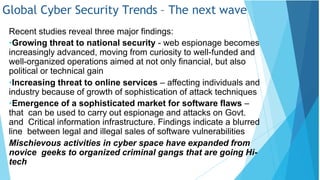 Global Cyber Security Trends – The next wave
Recent studies reveal three major findings:
•Growing threat to national security - web espionage becomes
increasingly advanced, moving from curiosity to well-funded and
well-organized operations aimed at not only financial, but also
political or technical gain
•Increasing threat to online services – affecting individuals and
industry because of growth of sophistication of attack techniques
•Emergence of a sophisticated market for software flaws –
that can be used to carry out espionage and attacks on Govt.
and Critical information infrastructure. Findings indicate a blurred
line between legal and illegal sales of software vulnerabilities
Mischievous activities in cyber space have expanded from
novice geeks to organized criminal gangs that are going Hi-
tech
 