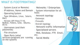 WHAT IS FOOTPRINTING?
System (Local or Remote)
IP Address, Name and Domain
Operating System
Type (Windows, Linux, Solaris,
Mac)
Version (XP/Vista/7/10,
Redhat, Fedora, SuSe, Ubuntu,
OS X)
Usernames (and their
passwords)
File structure
Open Ports (what
services/programs are running
on the system)
Networks / Enterprises
System information for all
hosts
Network topology
Gateways
Firewalls
Overall topology
Network traffic information
Specialized servers
Web, Database, FTP, Email,
etc.
Social Media
 