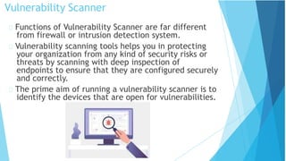 Vulnerability Scanner
Functions of Vulnerability Scanner are far different
from firewall or intrusion detection system.
Vulnerability scanning tools helps you in protecting
your organization from any kind of security risks or
threats by scanning with deep inspection of
endpoints to ensure that they are configured securely
and correctly.
The prime aim of running a vulnerability scanner is to
identify the devices that are open for vulnerabilities.
 