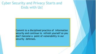 Cyber Security and Privacy Starts and
Ends with Us!
Security Tips
Commit to a disciplined practice of information
security and continue to refresh yourself so you
don’t become a point of vulnerability in our
security defenses.
 