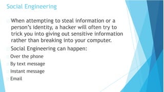 Social Engineering
When attempting to steal information or a
person’s identity, a hacker will often try to
trick you into giving out sensitive information
rather than breaking into your computer.
Social Engineering can happen:
Over the phone
By text message
Instant message
Email
 