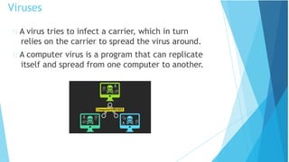 A virus tries to infect a carrier, which in turn
relies on the carrier to spread the virus around.
A computer virus is a program that can replicate
itself and spread from one computer to another.
Viruses
 