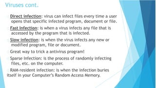 Direct infection: virus can infect files every time a user
opens that specific infected program, document or file.
Fast Infection: is when a virus infects any file that is
accessed by the program that is infected.
Slow infection: is when the virus infects any new or
modified program, file or document.
Great way to trick a antivirus program!
Sparse Infection: is the process of randomly infecting
files, etc. on the computer.
RAM-resident infection: is when the infection buries
itself in your Computer’s Random Access Memory.
Viruses cont.
 