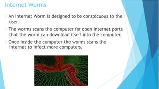 An Internet Worm is designed to be conspicuous to the
user.
The worms scans the computer for open internet ports
that the worm can download itself into the computer.
Once inside the computer the worms scans the
internet to infect more computers.
Internet Worms
 