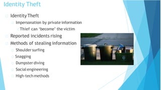 Identity Theft
Impersonation by private information
Thief can ‘become’ the victim
Reported incidents rising
Methods of stealing information
Shoulder surfing
Snagging
Dumpster diving
Social engineering
High-tech methods
Identity Theft
 