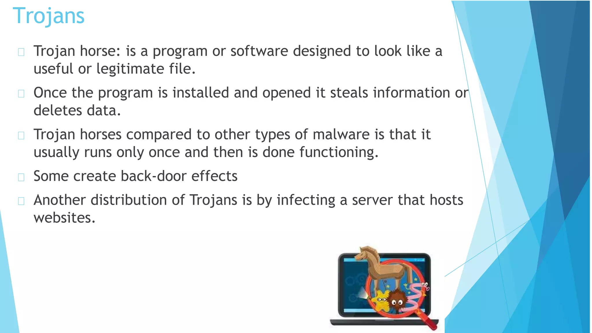 Trojan horse: is a program or software designed to look like a
useful or legitimate file.
Once the program is installed and opened it steals information or
deletes data.
Trojan horses compared to other types of malware is that it
usually runs only once and then is done functioning.
Some create back-door effects
Another distribution of Trojans is by infecting a server that hosts
websites.
Trojans
 