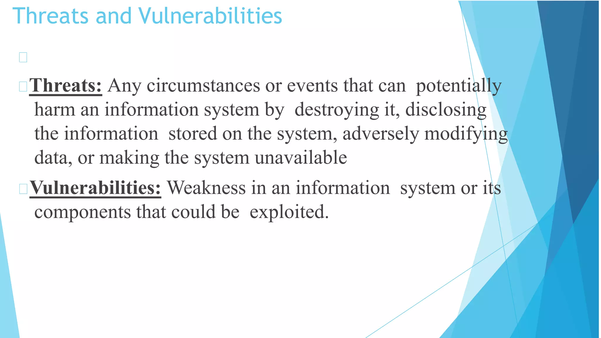 Threats and Vulnerabilities
Threats: Any circumstances or events that can potentially
harm an information system by destroying it, disclosing
the information stored on the system, adversely modifying
data, or making the system unavailable
Vulnerabilities: Weakness in an information system or its
components that could be exploited.
 
