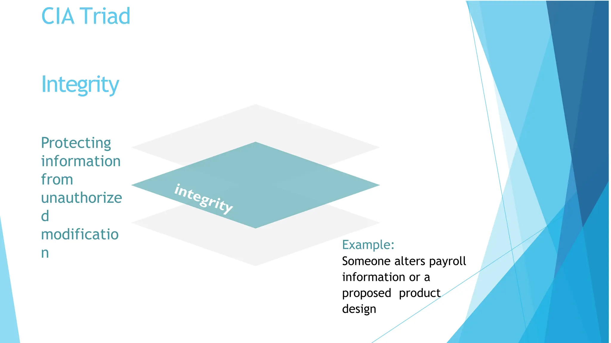 CIA Triad
Protecting
information
from
unauthorize
d
modificatio
n
Example:
Someone alters payroll
information or a
proposed product
design
Integrity
 