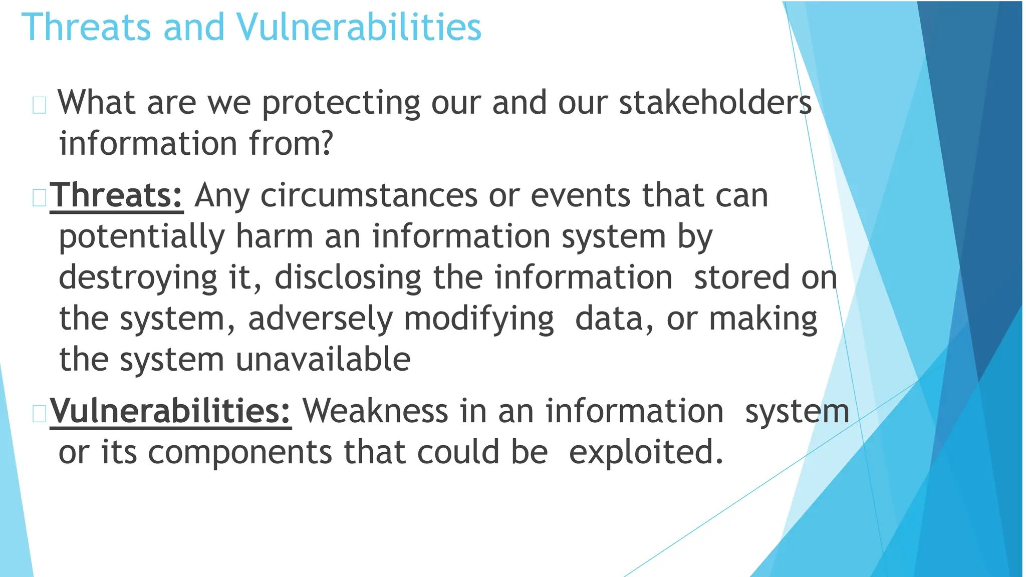 Threats and Vulnerabilities
What are we protecting our and our stakeholders
information from?
Threats: Any circumstances or events that can
potentially harm an information system by
destroying it, disclosing the information stored on
the system, adversely modifying data, or making
the system unavailable
Vulnerabilities: Weakness in an information system
or its components that could be exploited.
 