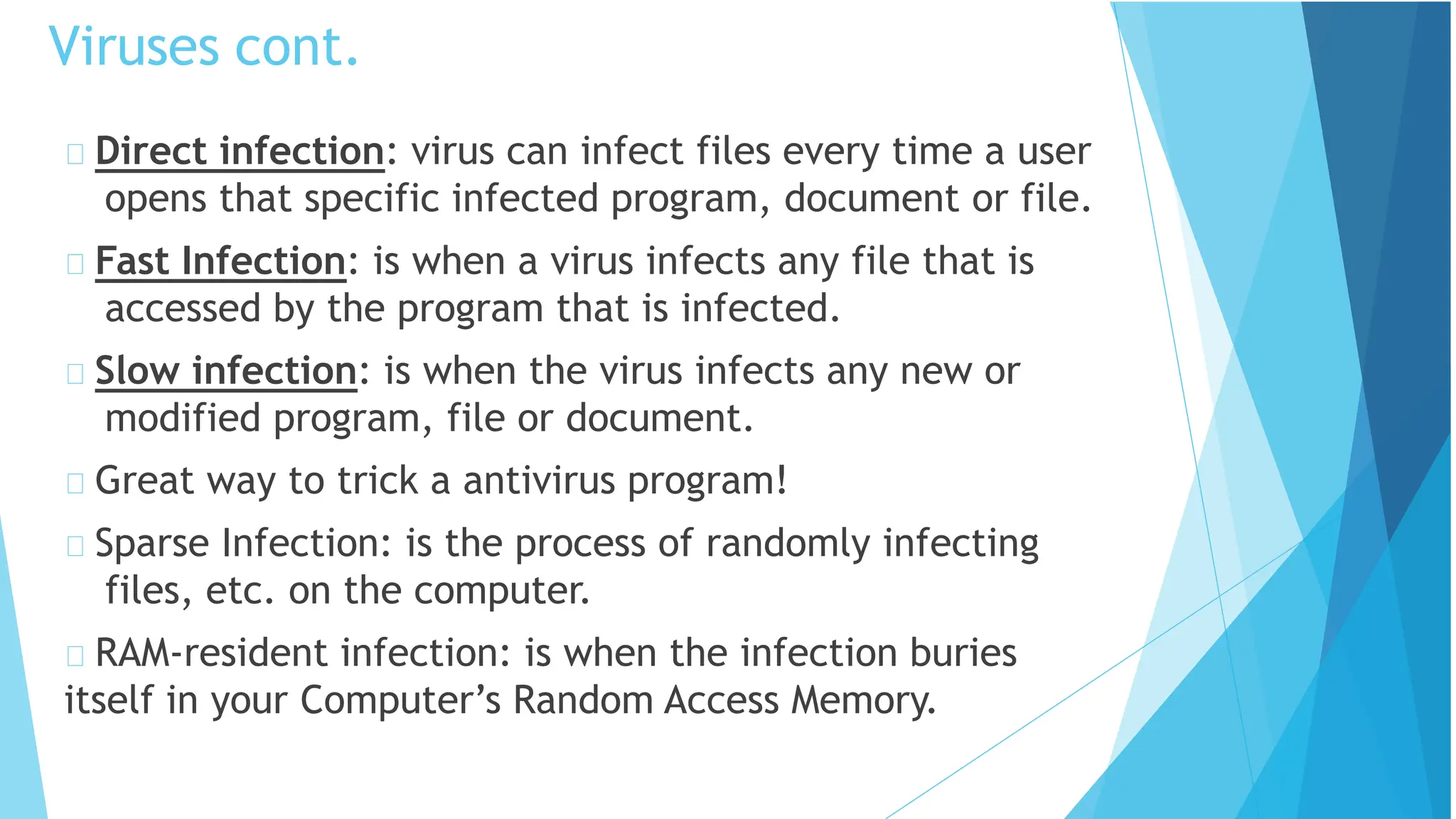 Direct infection: virus can infect files every time a user
opens that specific infected program, document or file.
Fast Infection: is when a virus infects any file that is
accessed by the program that is infected.
Slow infection: is when the virus infects any new or
modified program, file or document.
Great way to trick a antivirus program!
Sparse Infection: is the process of randomly infecting
files, etc. on the computer.
RAM-resident infection: is when the infection buries
itself in your Computer’s Random Access Memory.
Viruses cont.
 