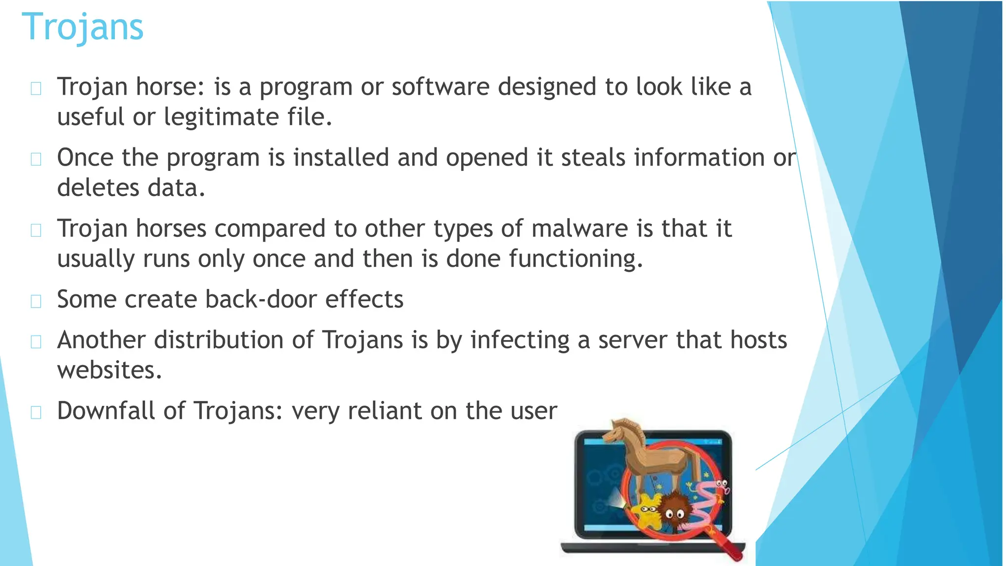 Trojan horse: is a program or software designed to look like a
useful or legitimate file.
Once the program is installed and opened it steals information or
deletes data.
Trojan horses compared to other types of malware is that it
usually runs only once and then is done functioning.
Some create back-door effects
Another distribution of Trojans is by infecting a server that hosts
websites.
Downfall of Trojans: very reliant on the user.
Trojans
 