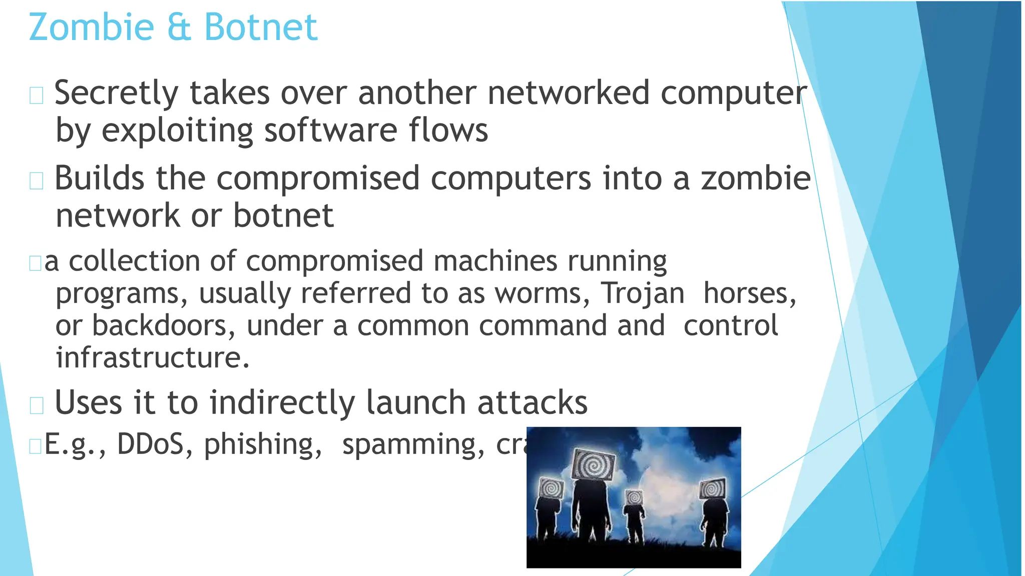 Zombie & Botnet
Secretly takes over another networked computer
by exploiting software flows
Builds the compromised computers into a zombie
network or botnet
a collection of compromised machines running
programs, usually referred to as worms, Trojan horses,
or backdoors, under a common command and control
infrastructure.
Uses it to indirectly launch attacks
E.g., DDoS, phishing, spamming, cracking
 