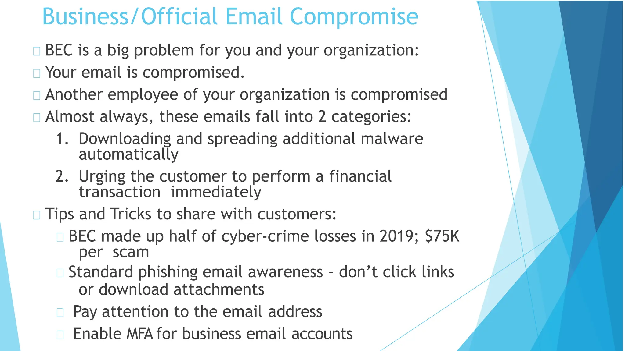 Business/Official Email Compromise
BEC is a big problem for you and your organization:
Your email is compromised.
Another employee of your organization is compromised
Almost always, these emails fall into 2 categories:
1. Downloading and spreading additional malware
automatically
2. Urging the customer to perform a financial
transaction immediately
Tips and Tricks to share with customers:
BEC made up half of cyber-crime losses in 2019; $75K
per scam
Standard phishing email awareness – don’t click links
or download attachments
Pay attention to the email address
Enable MFA for business email accounts
 