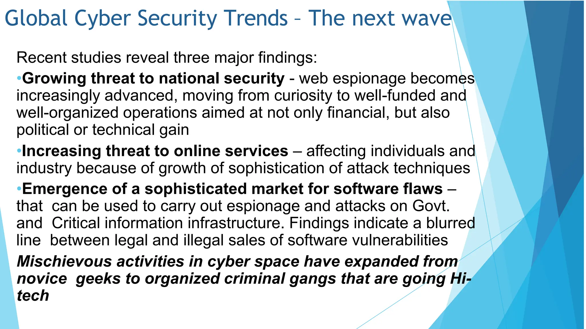 Global Cyber Security Trends – The next wave
Recent studies reveal three major findings:
•Growing threat to national security - web espionage becomes
increasingly advanced, moving from curiosity to well-funded and
well-organized operations aimed at not only financial, but also
political or technical gain
•Increasing threat to online services – affecting individuals and
industry because of growth of sophistication of attack techniques
•Emergence of a sophisticated market for software flaws –
that can be used to carry out espionage and attacks on Govt.
and Critical information infrastructure. Findings indicate a blurred
line between legal and illegal sales of software vulnerabilities
Mischievous activities in cyber space have expanded from
novice geeks to organized criminal gangs that are going Hi-
tech
 
