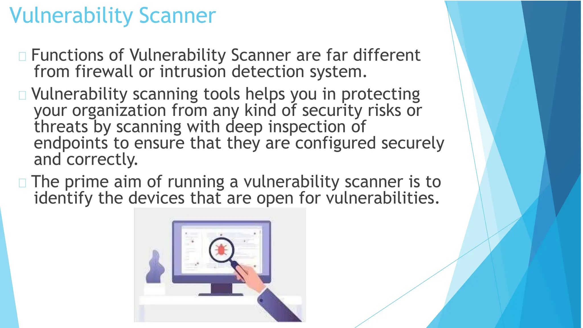 Vulnerability Scanner
Functions of Vulnerability Scanner are far different
from firewall or intrusion detection system.
Vulnerability scanning tools helps you in protecting
your organization from any kind of security risks or
threats by scanning with deep inspection of
endpoints to ensure that they are configured securely
and correctly.
The prime aim of running a vulnerability scanner is to
identify the devices that are open for vulnerabilities.
 