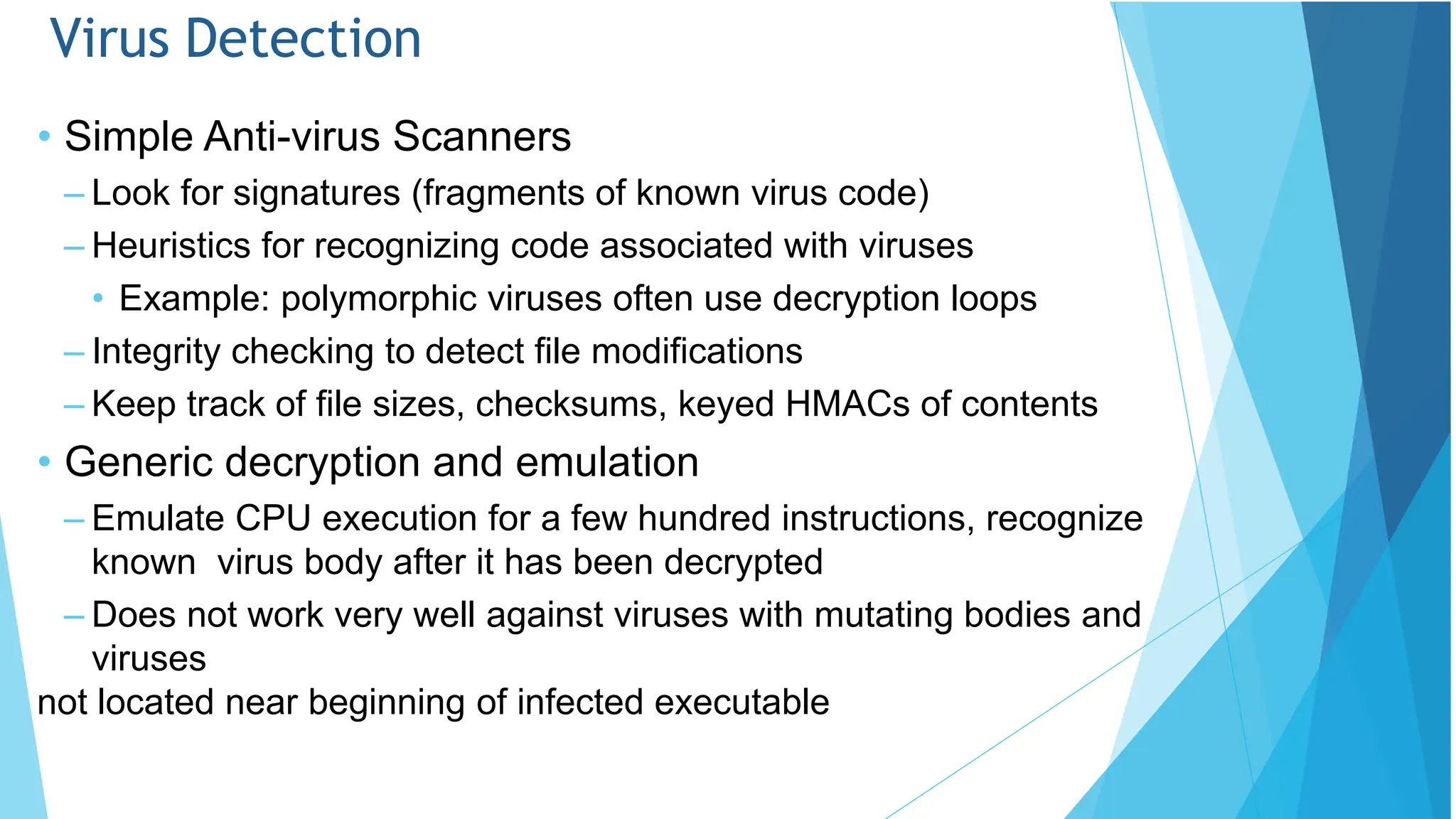 Virus Detection
• Simple Anti-virus Scanners
– Look for signatures (fragments of known virus code)
– Heuristics for recognizing code associated with viruses
• Example: polymorphic viruses often use decryption loops
– Integrity checking to detect file modifications
– Keep track of file sizes, checksums, keyed HMACs of contents
• Generic decryption and emulation
– Emulate CPU execution for a few hundred instructions, recognize
known virus body after it has been decrypted
– Does not work very well against viruses with mutating bodies and
viruses
not located near beginning of infected executable
 