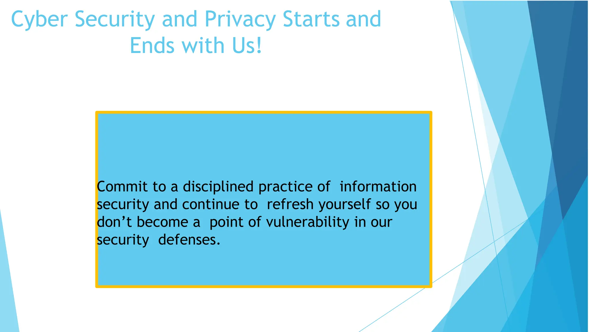 Cyber Security and Privacy Starts and
Ends with Us!
Security Tips
Commit to a disciplined practice of information
security and continue to refresh yourself so you
don’t become a point of vulnerability in our
security defenses.
 
