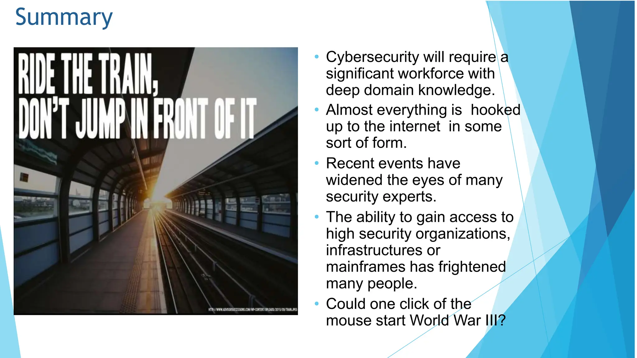 Summary
• Cybersecurity will require a
significant workforce with
deep domain knowledge.
• Almost everything is hooked
up to the internet in some
sort of form.
• Recent events have
widened the eyes of many
security experts.
• The ability to gain access to
high security organizations,
infrastructures or
mainframes has frightened
many people.
• Could one click of the
mouse start World War III?
 