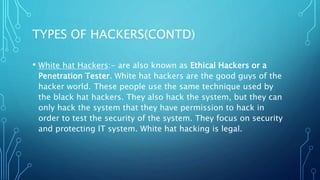 TYPES OF HACKERS(CONTD)
• White hat Hackers:- are also known as Ethical Hackers or a
Penetration Tester. White hat hackers are the good guys of the
hacker world. These people use the same technique used by
the black hat hackers. They also hack the system, but they can
only hack the system that they have permission to hack in
order to test the security of the system. They focus on security
and protecting IT system. White hat hacking is legal.
 