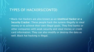 TYPES OF HACKERS(CONTD)
• Black-hat Hackers are also known as an Unethical Hacker or a
Security Cracker. These people hack the system illegally to steal
money or to achieve their own illegal goals. They find banks or
other companies with weak security and steal money or credit
card information. They can also modify or destroy the data as
well. Black hat hacking is illegal.
 