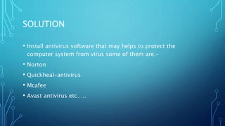 SOLUTION
• Install antivirus software that may helps to protect the
computer system from virus some of them are:-
• Norton
• Quickheal-antivirus
• Mcafee
• Avast antivirus etc…..
 