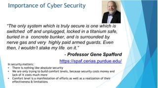 Importance of Cyber Security
“The only system which is truly secure is one which is
switched off and unplugged, locked in a titanium safe,
buried in a concrete bunker, and is surrounded by
nerve gas and very highly paid armed guards. Even
then, I wouldn’t stake my life on it.”
- Professor Gene Spafford
https://spaf.cerias.purdue.edu/
In security matters:
effectiveness & limitations
• There is nothing like absolute security
• We are only trying to build comfort levels, because security costs money and
lack of it costs much more
• Comfort level is a manifestation of efforts as well as a realization of their
 