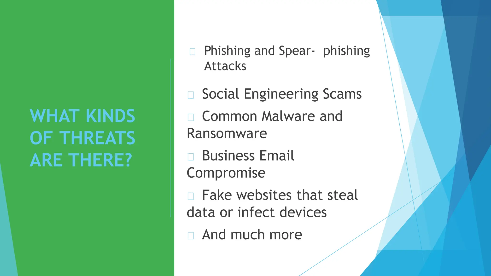 WHAT KINDS
OF THREATS
ARE THERE?
Phishing and Spear- phishing
Attacks
Social Engineering Scams
Common Malware and
Ransomware
Business Email
Compromise
Fake websites that steal
data or infect devices
And much more
 