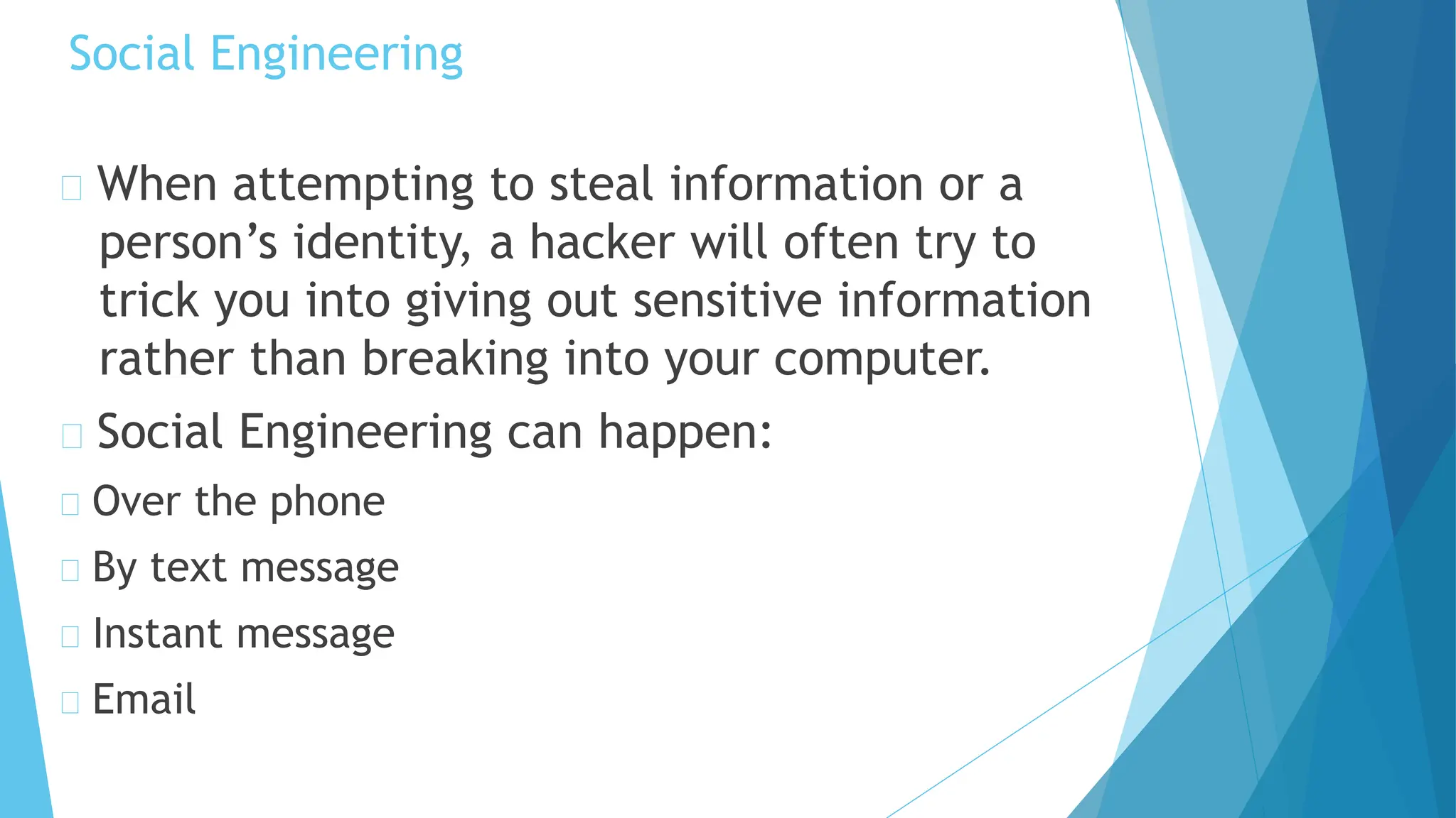Social Engineering
When attempting to steal information or a
person’s identity, a hacker will often try to
trick you into giving out sensitive information
rather than breaking into your computer.
Social Engineering can happen:
Over the phone
By text message
Instant message
Email
 