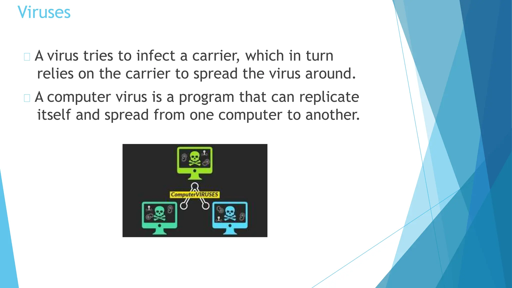 A virus tries to infect a carrier, which in turn
relies on the carrier to spread the virus around.
A computer virus is a program that can replicate
itself and spread from one computer to another.
Viruses
 