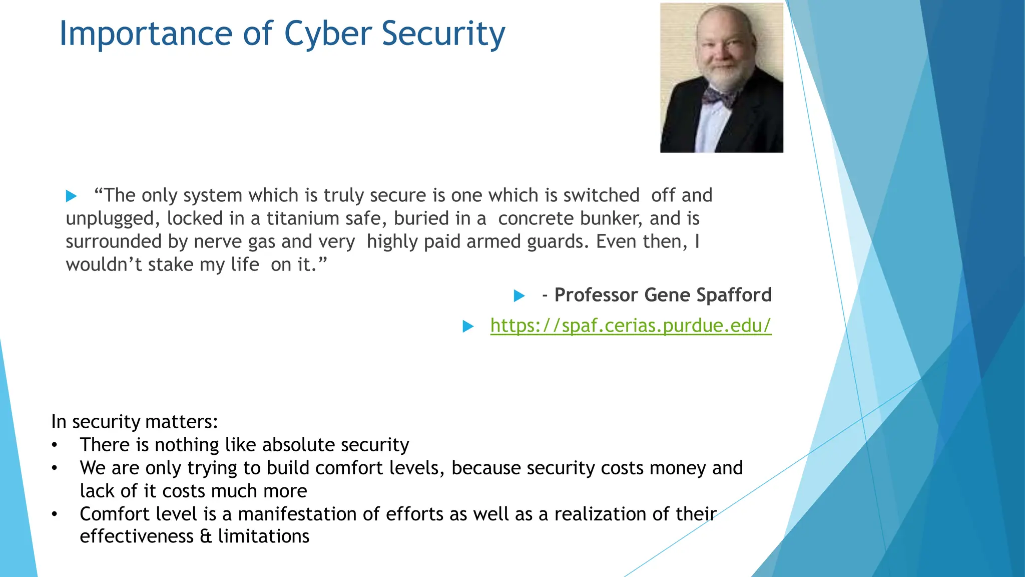Importance of Cyber Security
 “The only system which is truly secure is one which is switched off and
unplugged, locked in a titanium safe, buried in a concrete bunker, and is
surrounded by nerve gas and very highly paid armed guards. Even then, I
wouldn’t stake my life on it.”
 - Professor Gene Spafford
 https://spaf.cerias.purdue.edu/
In security matters:
effectiveness & limitations
• There is nothing like absolute security
• We are only trying to build comfort levels, because security costs money and
lack of it costs much more
• Comfort level is a manifestation of efforts as well as a realization of their
 