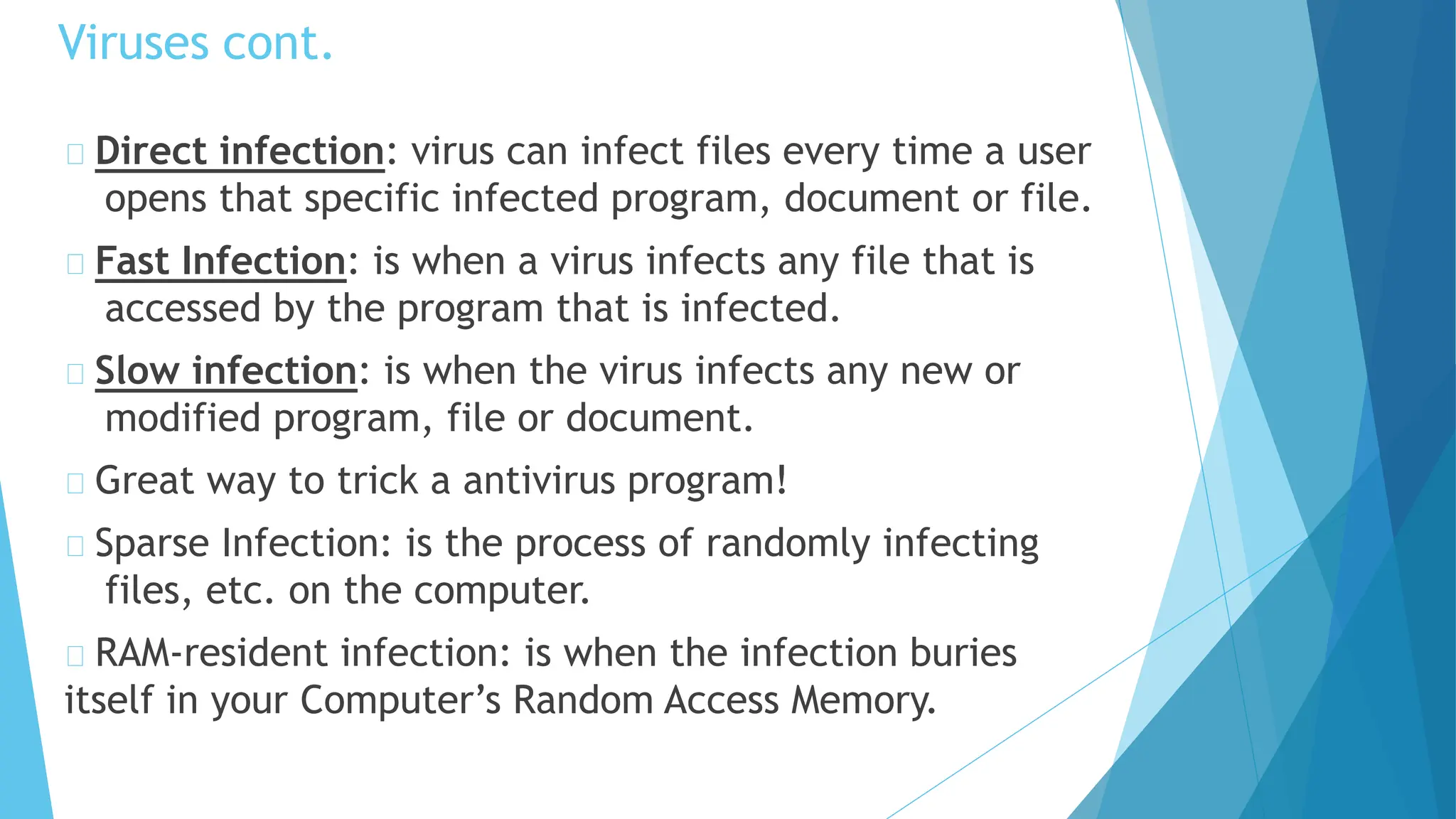 Direct infection: virus can infect files every time a user
opens that specific infected program, document or file.
Fast Infection: is when a virus infects any file that is
accessed by the program that is infected.
Slow infection: is when the virus infects any new or
modified program, file or document.
Great way to trick a antivirus program!
Sparse Infection: is the process of randomly infecting
files, etc. on the computer.
RAM-resident infection: is when the infection buries
itself in your Computer’s Random Access Memory.
Viruses cont.
 