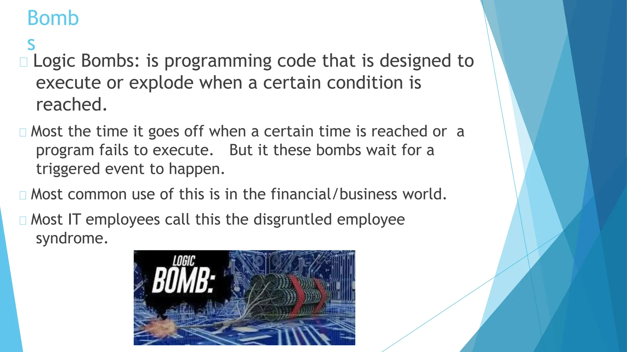 Logic Bombs: is programming code that is designed to
execute or explode when a certain condition is
reached.
Most the time it goes off when a certain time is reached or a
program fails to execute. But it these bombs wait for a
triggered event to happen.
Most common use of this is in the financial/business world.
Most IT employees call this the disgruntled employee
syndrome.
Bomb
s
 