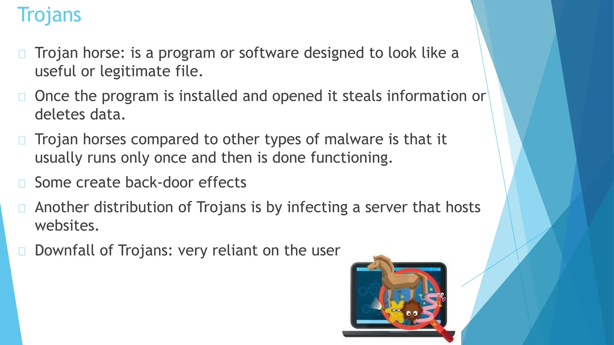 Trojan horse: is a program or software designed to look like a
useful or legitimate file.
Once the program is installed and opened it steals information or
deletes data.
Trojan horses compared to other types of malware is that it
usually runs only once and then is done functioning.
Some create back-door effects
Another distribution of Trojans is by infecting a server that hosts
websites.
Downfall of Trojans: very reliant on the user.
Trojans
 