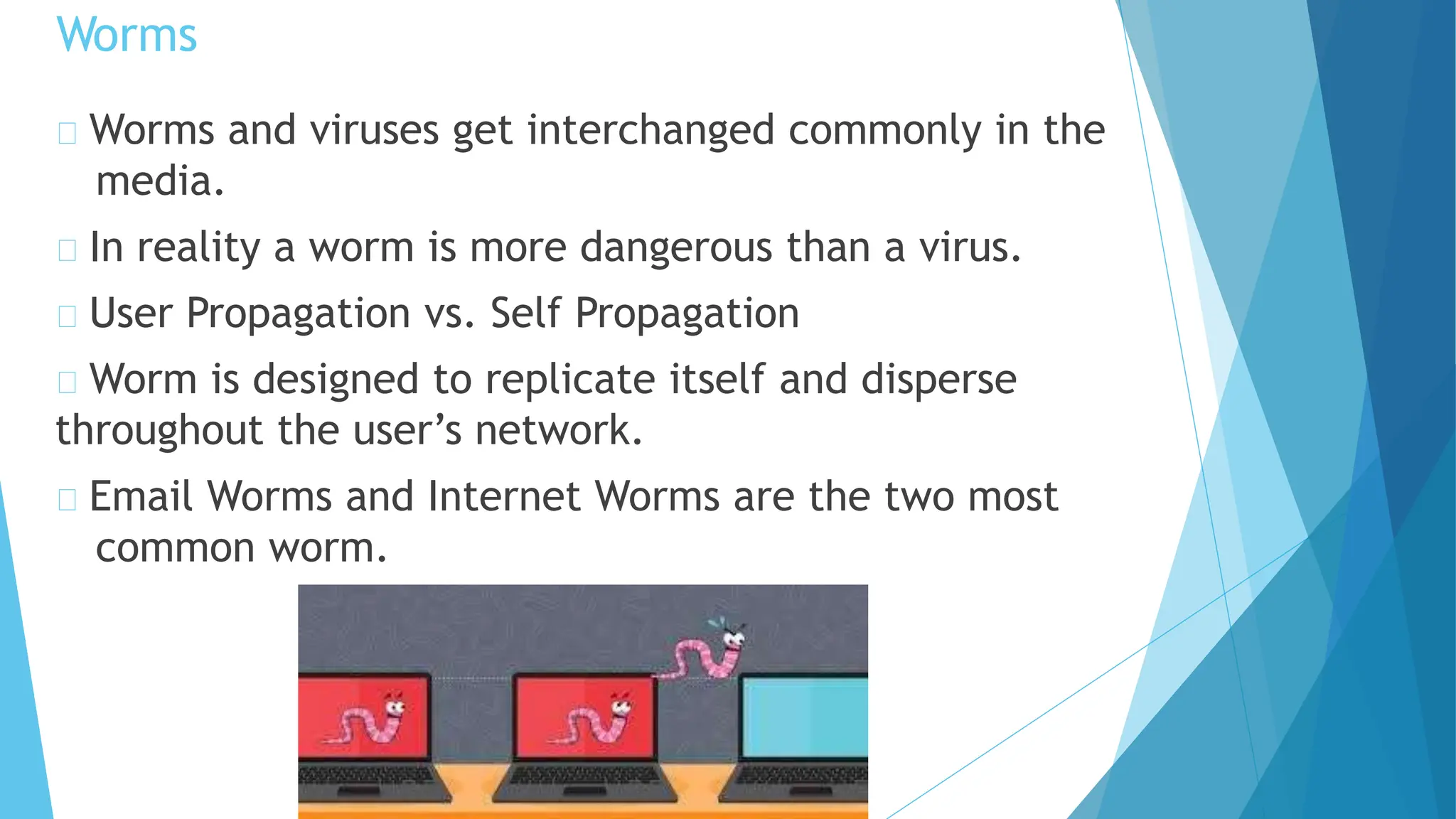 Worms and viruses get interchanged commonly in the
media.
In reality a worm is more dangerous than a virus.
User Propagation vs. Self Propagation
Worm is designed to replicate itself and disperse
throughout the user’s network.
Email Worms and Internet Worms are the two most
common worm.
Worms
 