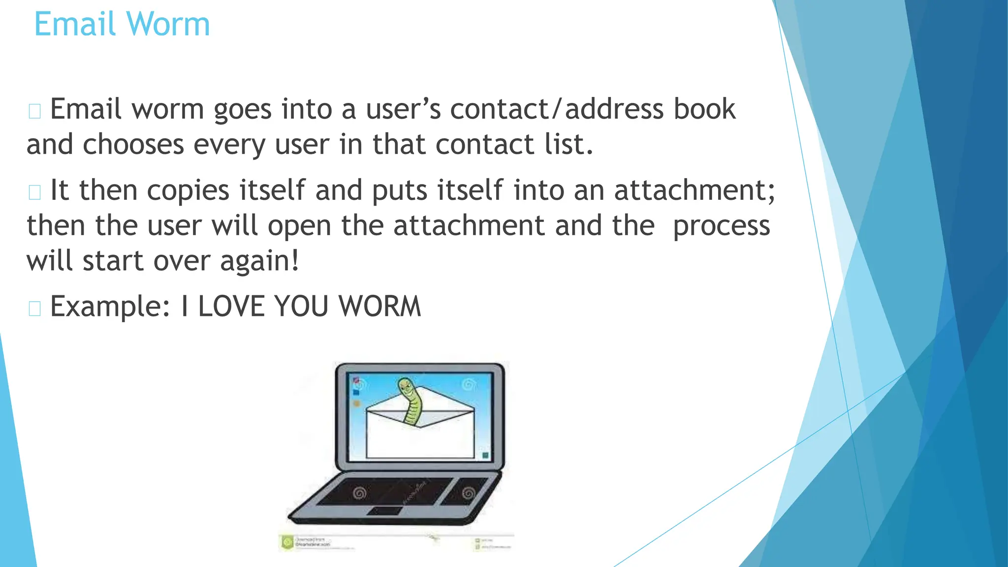 Email worm goes into a user’s contact/address book
and chooses every user in that contact list.
It then copies itself and puts itself into an attachment;
then the user will open the attachment and the process
will start over again!
Example: I LOVE YOU WORM
Email Worm
 
