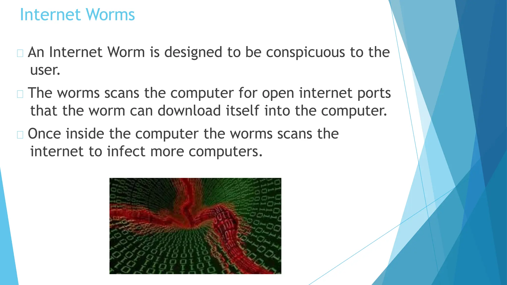 An Internet Worm is designed to be conspicuous to the
user.
The worms scans the computer for open internet ports
that the worm can download itself into the computer.
Once inside the computer the worms scans the
internet to infect more computers.
Internet Worms
 