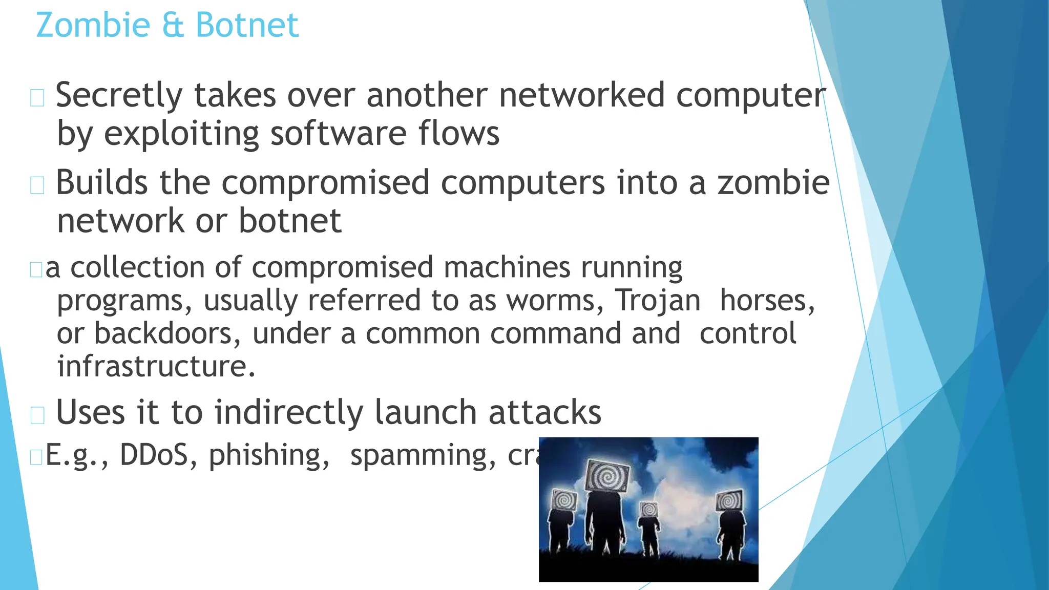 Zombie & Botnet
Secretly takes over another networked computer
by exploiting software flows
Builds the compromised computers into a zombie
network or botnet
a collection of compromised machines running
programs, usually referred to as worms, Trojan horses,
or backdoors, under a common command and control
infrastructure.
Uses it to indirectly launch attacks
E.g., DDoS, phishing, spamming, cracking
 