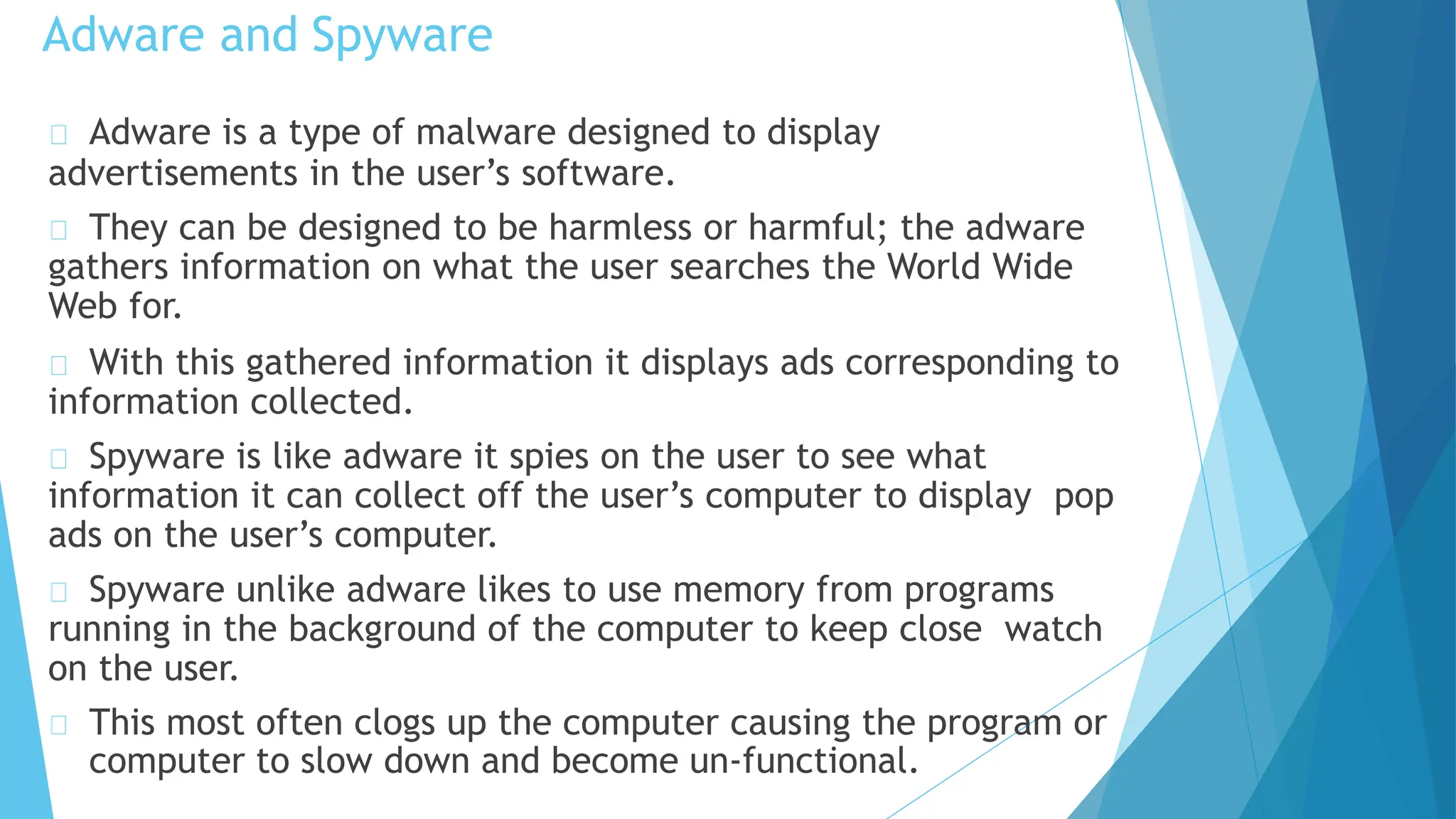 Adware is a type of malware designed to display
advertisements in the user’s software.
They can be designed to be harmless or harmful; the adware
gathers information on what the user searches the World Wide
Web for.
With this gathered information it displays ads corresponding to
information collected.
Spyware is like adware it spies on the user to see what
information it can collect off the user’s computer to display pop
ads on the user’s computer.
Spyware unlike adware likes to use memory from programs
running in the background of the computer to keep close watch
on the user.
This most often clogs up the computer causing the program or
computer to slow down and become un-functional.
Adware and Spyware
 