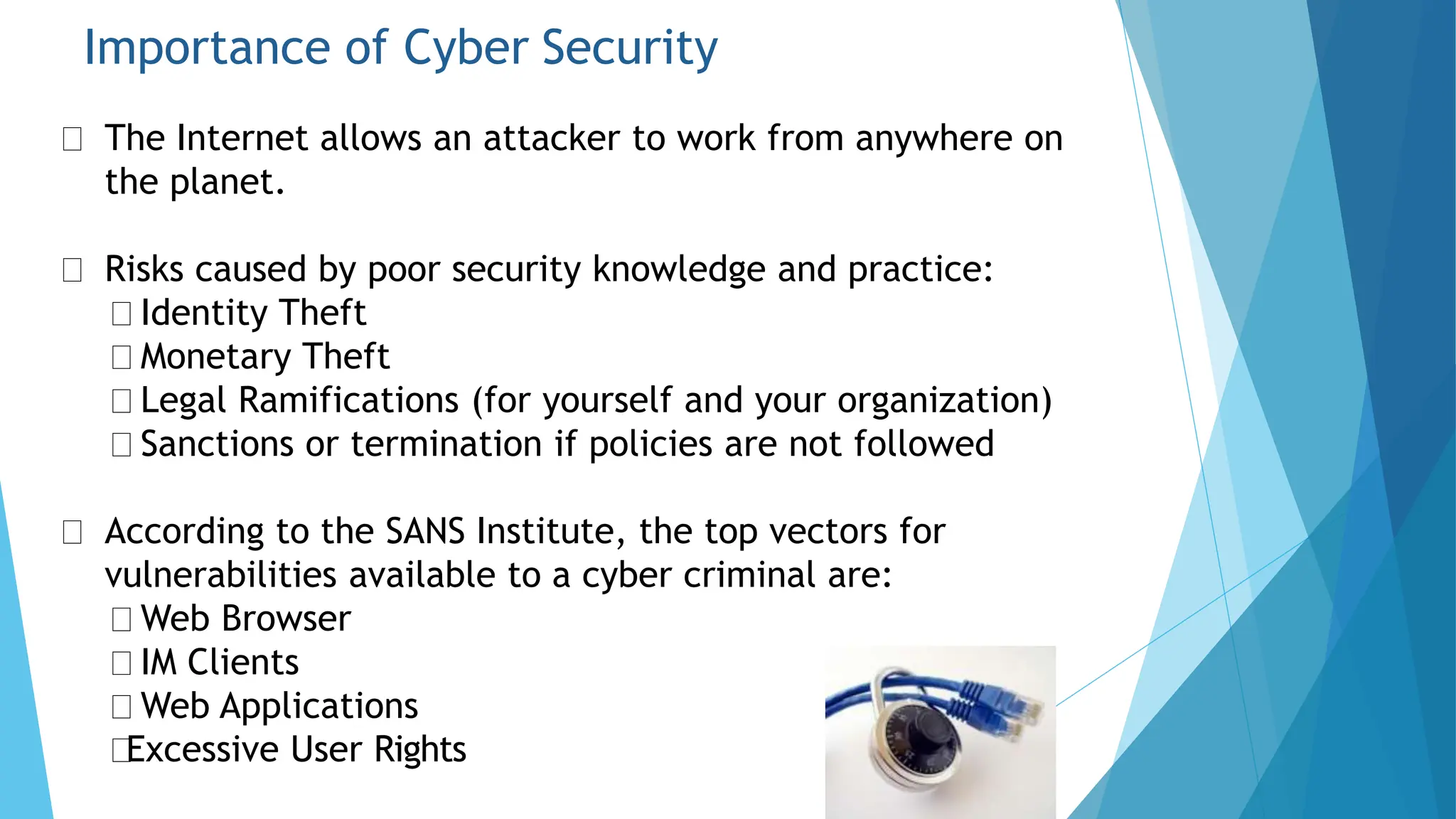 Importance of Cyber Security
The Internet allows an attacker to work from anywhere on
the planet.
Risks caused by poor security knowledge and practice:
Identity Theft
Monetary Theft
Legal Ramifications (for yourself and your organization)
Sanctions or termination if policies are not followed
According to the SANS Institute, the top vectors for
vulnerabilities available to a cyber criminal are:
Web Browser
IM Clients
Web Applications
Excessive User Rights
 
