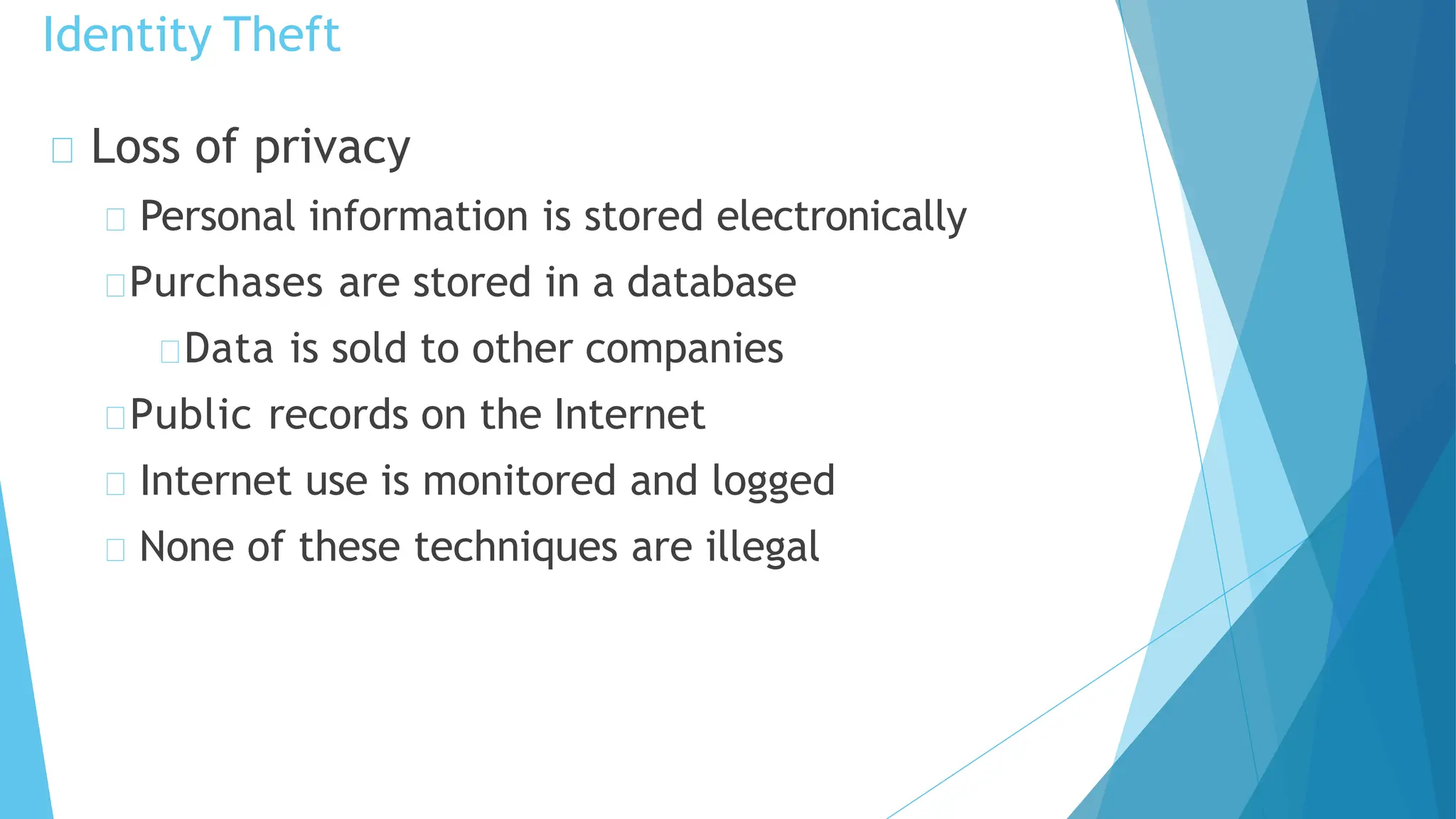 Loss of privacy
Personal information is stored electronically
Purchases are stored in a database
Data is sold to other companies
Public records on the Internet
Internet use is monitored and logged
None of these techniques are illegal
Identity Theft
 