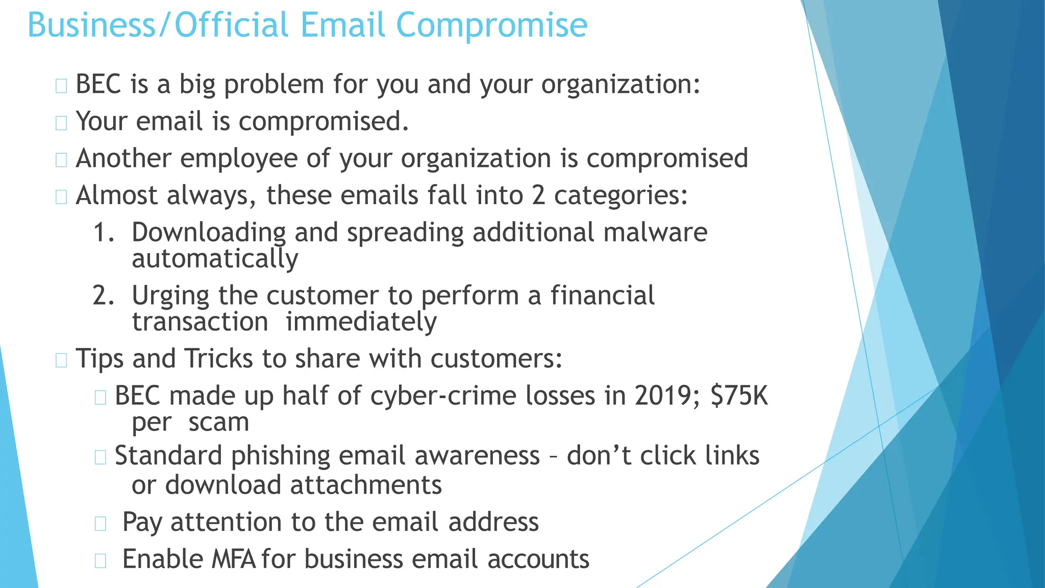 Business/Official Email Compromise
BEC is a big problem for you and your organization:
Your email is compromised.
Another employee of your organization is compromised
Almost always, these emails fall into 2 categories:
1. Downloading and spreading additional malware
automatically
2. Urging the customer to perform a financial
transaction immediately
Tips and Tricks to share with customers:
BEC made up half of cyber-crime losses in 2019; $75K
per scam
Standard phishing email awareness – don’t click links
or download attachments
Pay attention to the email address
Enable MFA for business email accounts
 