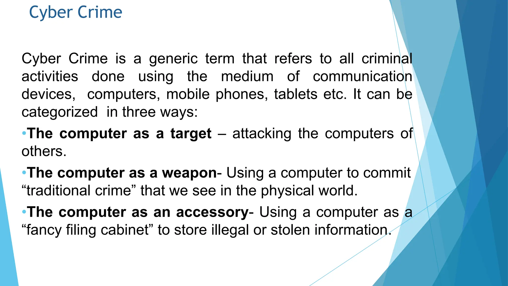 Cyber Crime
Cyber Crime is a generic term that refers to all criminal
activities done using the medium of communication
devices, computers, mobile phones, tablets etc. It can be
categorized in three ways:
•The computer as a target – attacking the computers of
others.
•The computer as a weapon- Using a computer to commit
“traditional crime” that we see in the physical world.
•The computer as an accessory- Using a computer as a
“fancy filing cabinet” to store illegal or stolen information.
 
