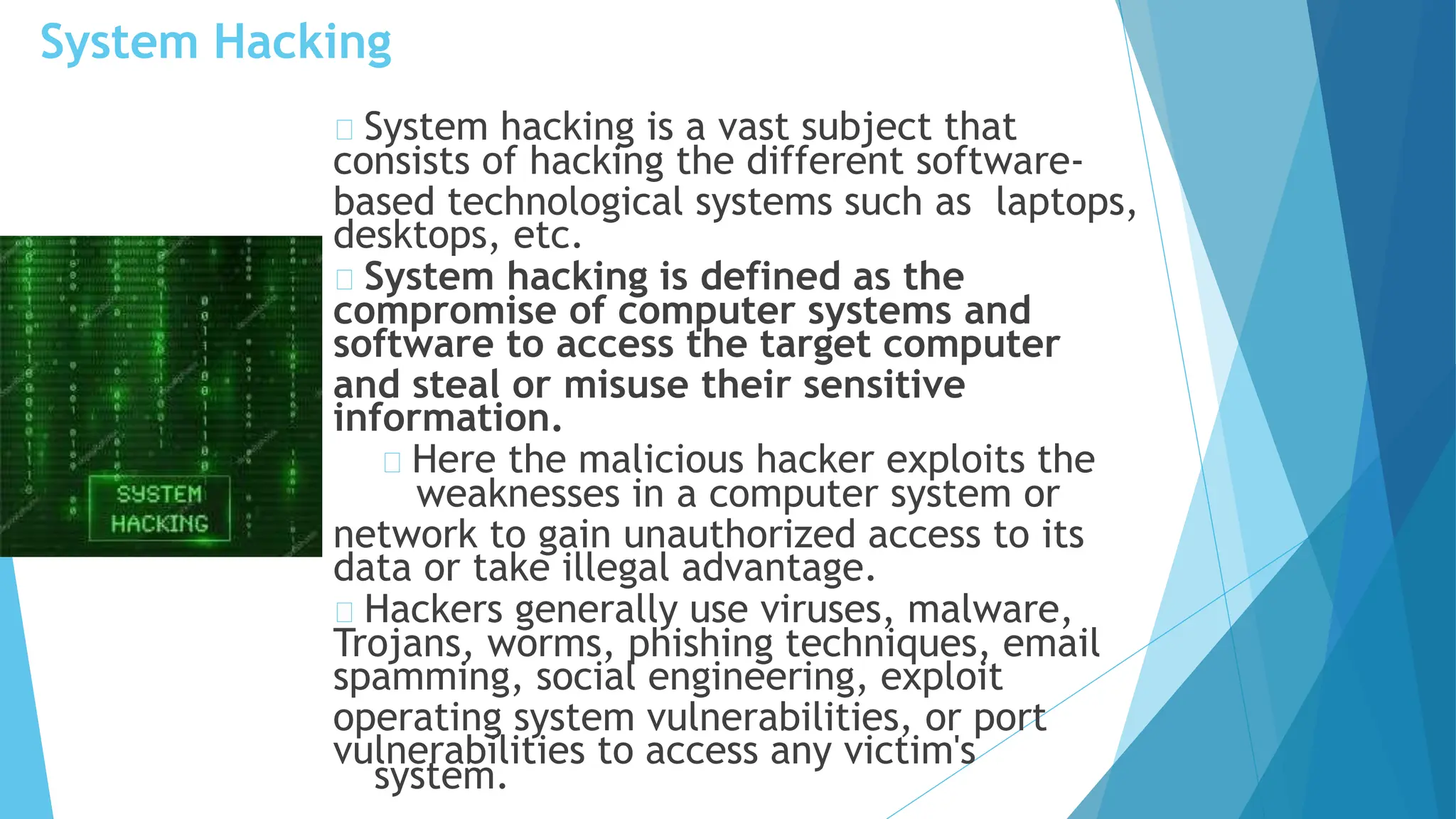 System Hacking
system.
System hacking is a vast subject that
consists of hacking the different software-
based technological systems such as laptops,
desktops, etc.
System hacking is defined as the
compromise of computer systems and
software to access the target computer
and steal or misuse their sensitive
information.
Here the malicious hacker exploits the
weaknesses in a computer system or
network to gain unauthorized access to its
data or take illegal advantage.
Hackers generally use viruses, malware,
Trojans, worms, phishing techniques, email
spamming, social engineering, exploit
operating system vulnerabilities, or port
vulnerabilities to access any victim's
 