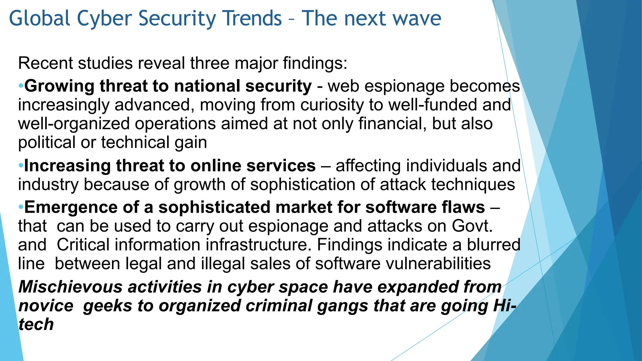 Global Cyber Security Trends – The next wave
Recent studies reveal three major findings:
•Growing threat to national security - web espionage becomes
increasingly advanced, moving from curiosity to well-funded and
well-organized operations aimed at not only financial, but also
political or technical gain
•Increasing threat to online services – affecting individuals and
industry because of growth of sophistication of attack techniques
•Emergence of a sophisticated market for software flaws –
that can be used to carry out espionage and attacks on Govt.
and Critical information infrastructure. Findings indicate a blurred
line between legal and illegal sales of software vulnerabilities
Mischievous activities in cyber space have expanded from
novice geeks to organized criminal gangs that are going Hi-
tech
 