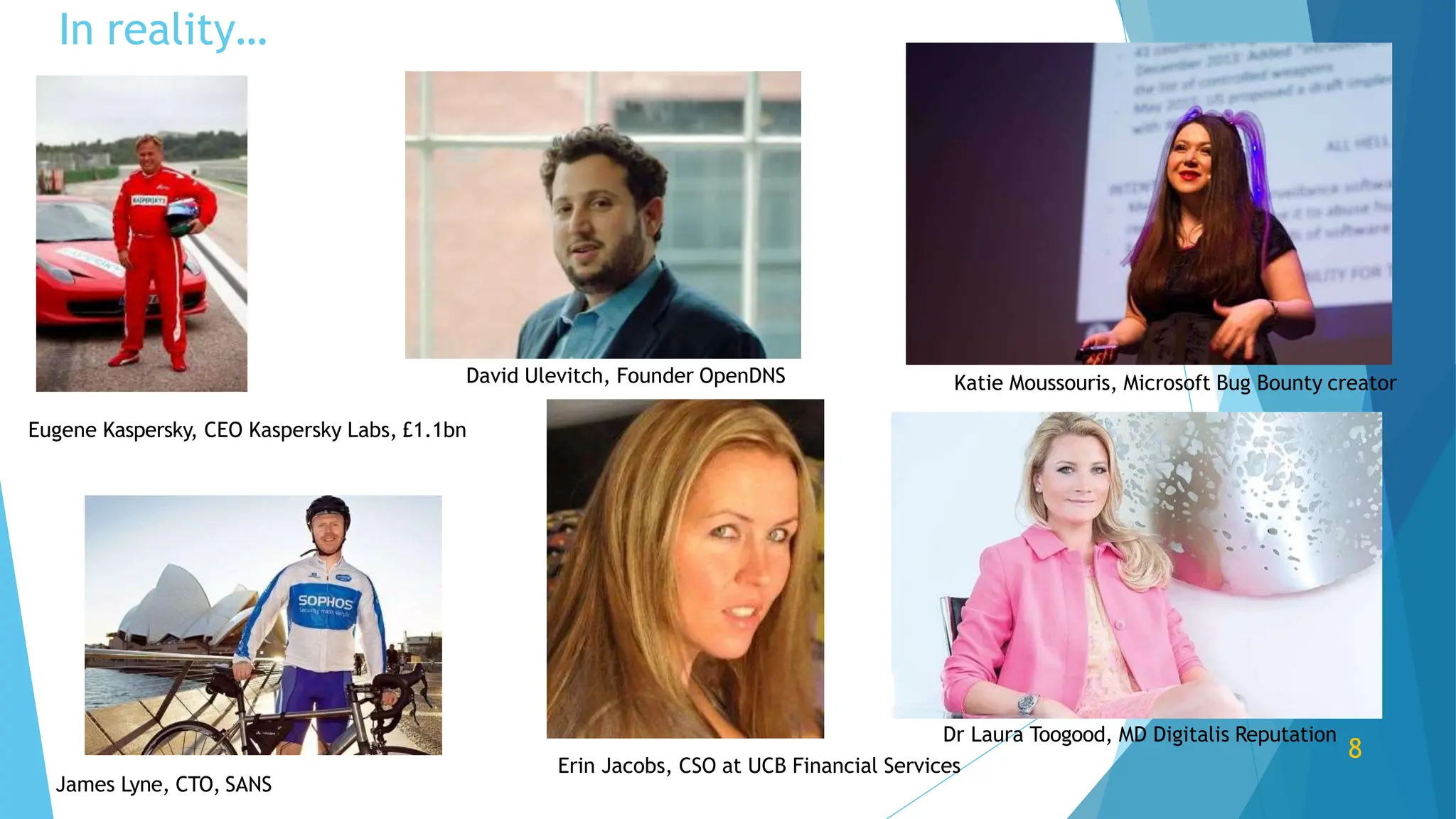 Eugene Kaspersky, CEO Kaspersky Labs, £1.1bn
James Lyne, CTO, SANS
David Ulevitch, Founder OpenDNS Katie Moussouris, Microsoft Bug Bounty creator
Dr Laura Toogood, MD Digitalis Reputation
8
Erin Jacobs, CSO at UCB Financial Services
In reality…
 