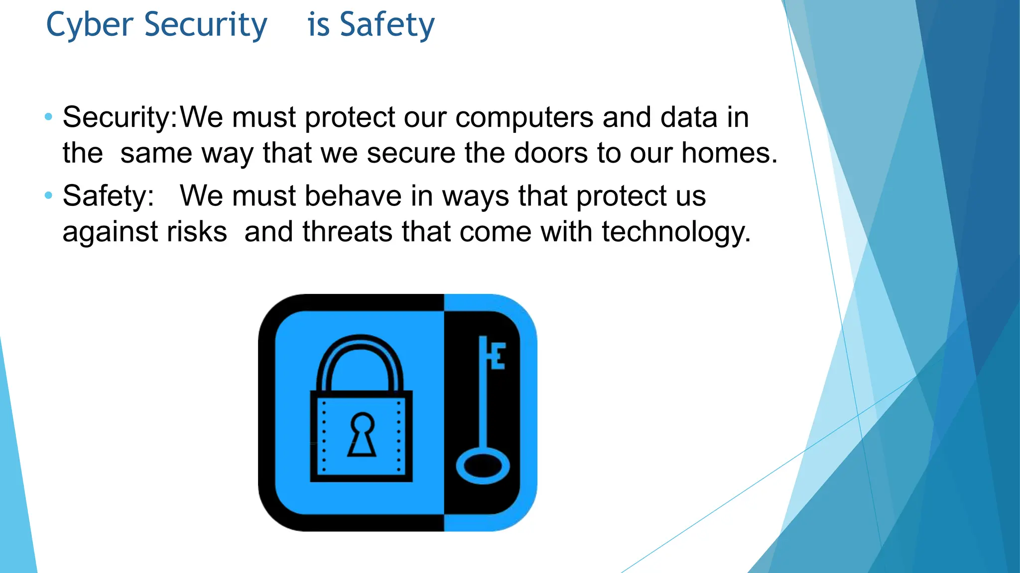 Cyber Security is Safety
• Security:We must protect our computers and data in
the same way that we secure the doors to our homes.
• Safety: We must behave in ways that protect us
against risks and threats that come with technology.
 