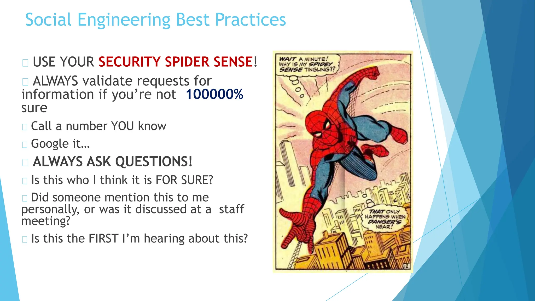 Social Engineering Best Practices
USE YOUR SECURITY SPIDER SENSE!
ALWAYS validate requests for
information if you’re not 100000%
sure
Call a number YOU know
Google it…
ALWAYS ASK QUESTIONS!
Is this who I think it is FOR SURE?
Did someone mention this to me
personally, or was it discussed at a staff
meeting?
Is this the FIRST I’m hearing about this?
 