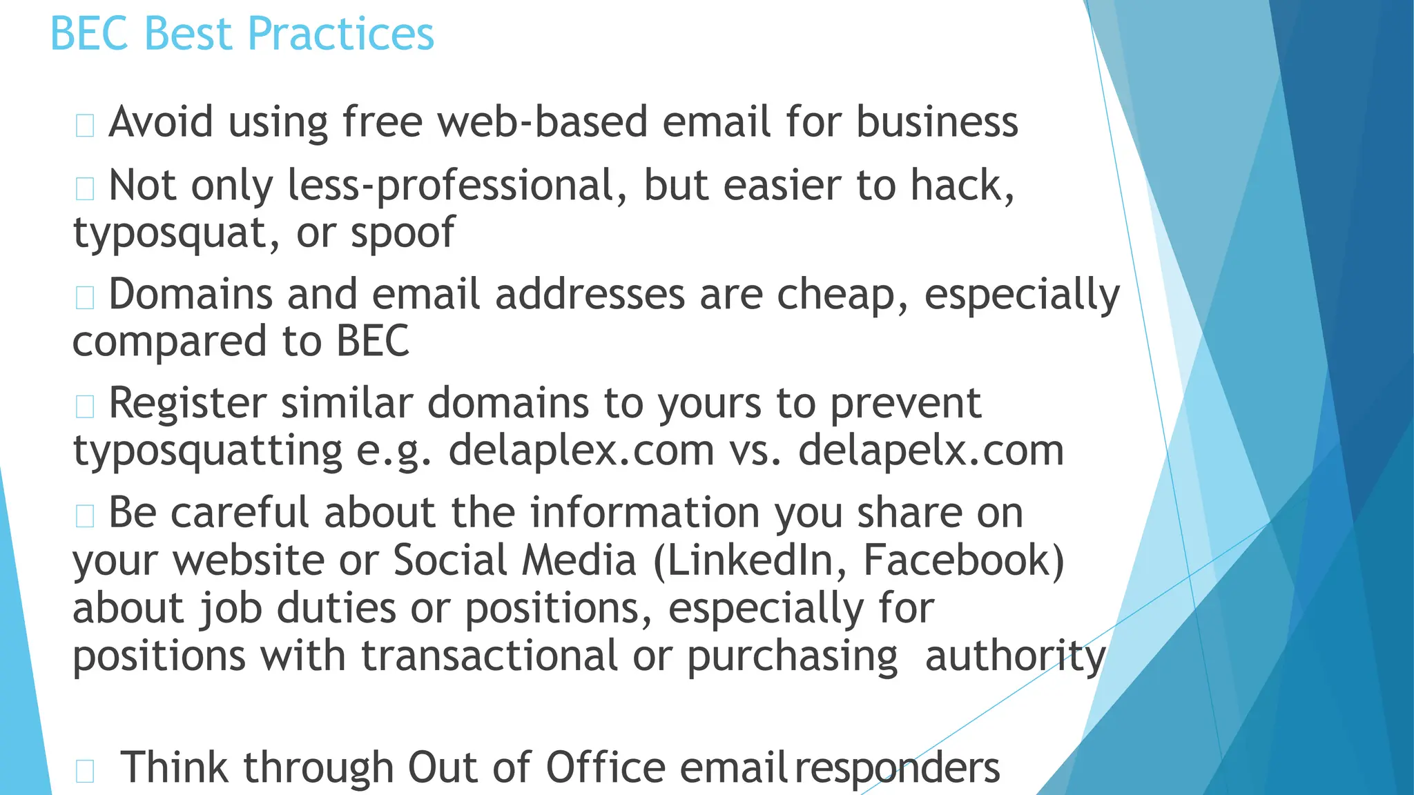 BEC Best Practices
Think through Out of Office emailresponders
Avoid using free web-based email for business
Not only less-professional, but easier to hack,
typosquat, or spoof
Domains and email addresses are cheap, especially
compared to BEC
Register similar domains to yours to prevent
typosquatting e.g. delaplex.com vs. delapelx.com
Be careful about the information you share on
your website or Social Media (LinkedIn, Facebook)
about job duties or positions, especially for
positions with transactional or purchasing authority
 