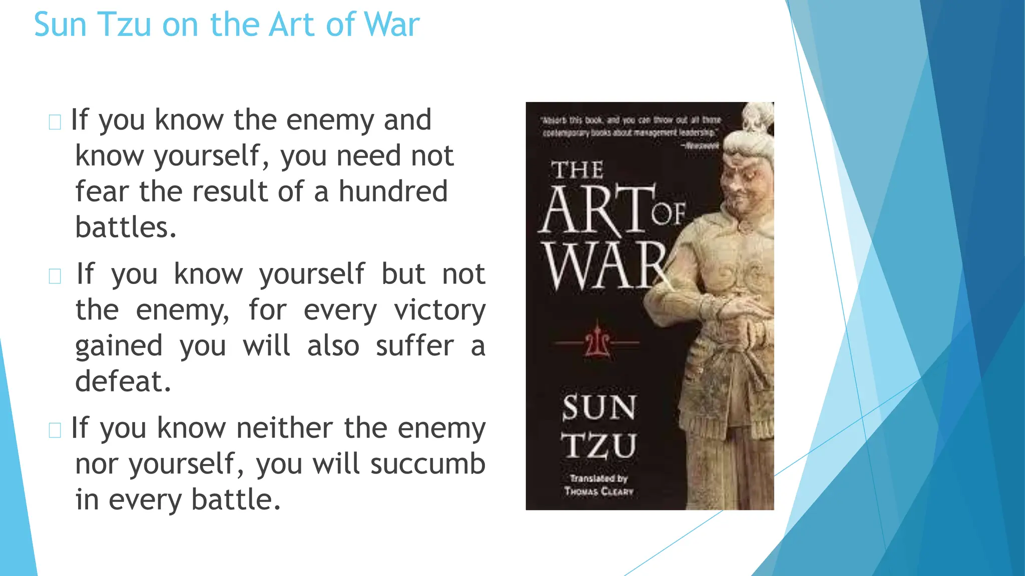 Sun Tzu on the Art of War
If you know the enemy and
know yourself, you need not
fear the result of a hundred
battles.
If you know yourself but not
the enemy, for every victory
gained you will also suffer a
defeat.
If you know neither the enemy
nor yourself, you will succumb
in every battle.
 